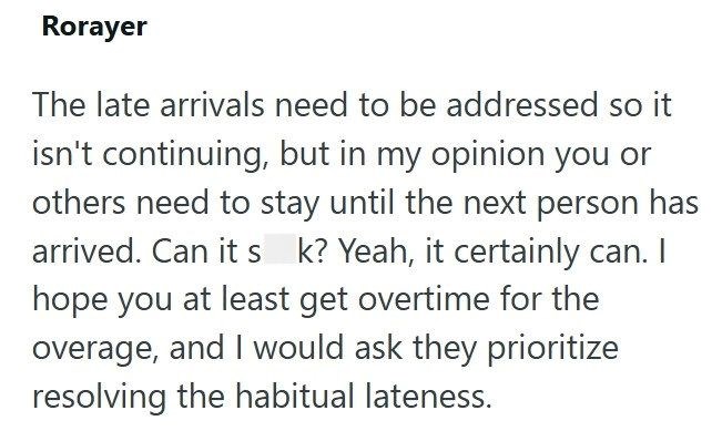 Rorayer The late arrivals need to be addressed so it isn't continuing, but in my opinion you or others need to stay until the next person has arrived. Can it s k? Yeah, it certainly can. I hope you at least get overtime for the overage, and I would ask they prioritize resolving the habitual lateness.