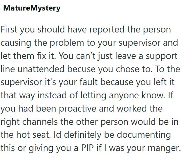 MatureMystery First you should have reported the person causing the problem to your supervisor and let them fix it. You can't just leave a support line unattended becuse you chose to. To the supervisor it's your fault because you left it that way instead of letting anyone know. If you had been proactive and worked the right channels the other person would be in the hot seat. Id definitely be documenting this or giving you a PIP if I was your manger.