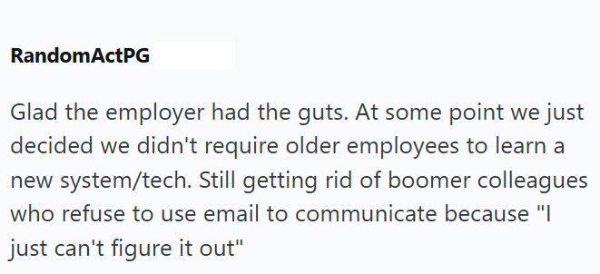 RandomActPG Glad the employer had the guts. At some point we just decided we didn't require older employees to learn a new system/tech. Still getting rid of boomer colleagues who refuse to use email to communicate because "I just can't figure it out"