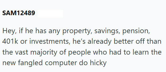 SAM12489 Hey, if he has any property, savings, pension, 401k or investments, he's already better off than the vast majority of people who had to learn the new fangled computer do hicky