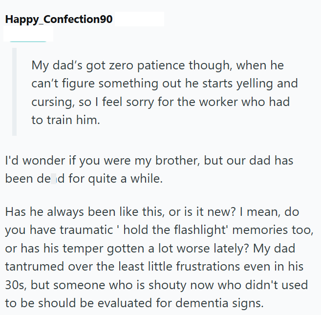 Happy_Confection90 My dad's got zero patience though, when he can't figure something out he starts yelling and cursing, so I feel sorry for the worker who had to train him. I'd wonder if you were my brother, but our dad has been de d for quite a while. Has he always been like this, or is it new? I mean, do you have traumatic' hold the flashlight' memories too, or has his temper gotten a lot worse lately? My dad tantrumed over the least little frustrations even in his 30s, but someone who is shou