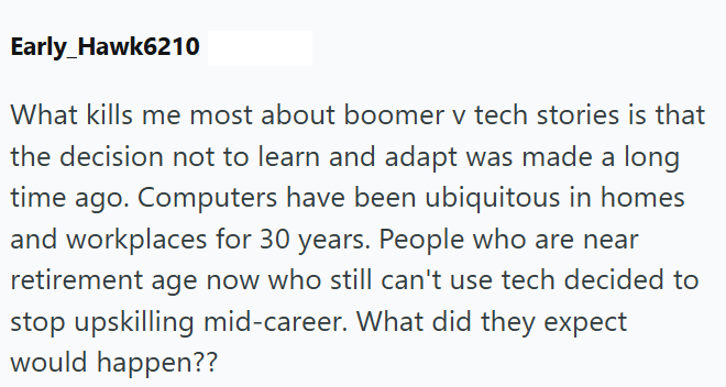 Early_Hawk6210 What kills me most about boomer v tech stories is that the decision not to learn and adapt was made a long time ago. Computers have been ubiquitous in homes and workplaces for 30 years. People who are near retirement age now who still can't use tech decided to stop upskilling mid-career. What did they expect would happen??