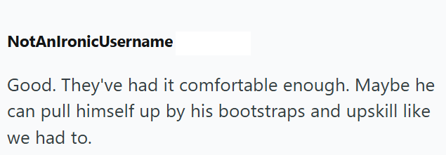 NotAnlronicUsername Good. They've had it comfortable enough. Maybe he can pull himself up by his bootstraps and upskill like we had to.