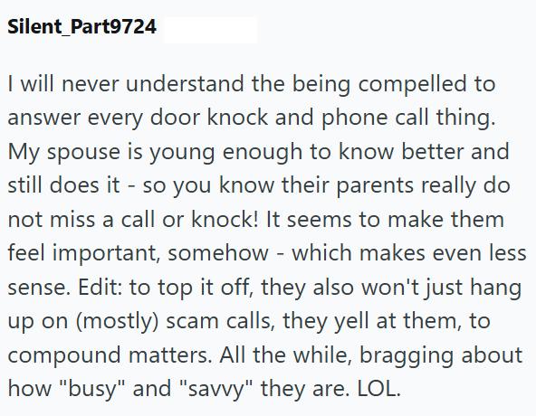 Silent Part9724 I will never understand the being compelled to answer every door knock and phone call thing. My spouse is young enough to know better and still does it - so you know their parents really do not miss a call or knock! It seems to make them feel important, somehow - which makes even less sense. Edit: to top it off, they also won't just hang up on (mostly) scam calls, they yell at them, to compound matters. All the while, bragging about how "busy" and "savvy" they are. LOL.
