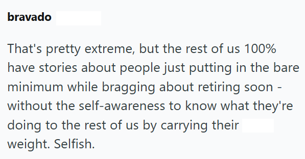 bravado That's pretty extreme, but the rest of us 100% have stories about people just putting in the bare minimum while bragging about retiring soon - without the self-awareness to know what they're doing to the rest of us by carrying their weight. Selfish.
