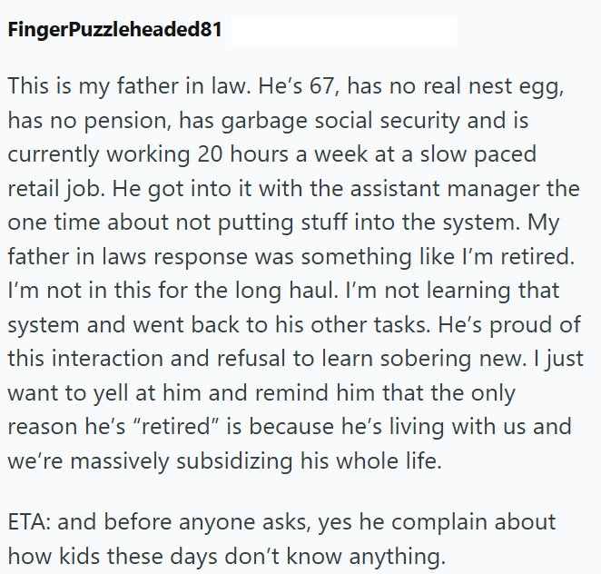 FingerPuzzleheaded81 This is my father in law. He's 67, has no real nest egg, has no pension, has garbage social security and is currently working 20 hours a week at a slow paced retail job. He got into it with the assistant manager the one time about not putting stuff into the system. My father in laws response was something like I'm retired. I'm not in this for the long haul. I'm not learning that system and went back to his other tasks. He's proud of this interaction and refusal to learn sobe