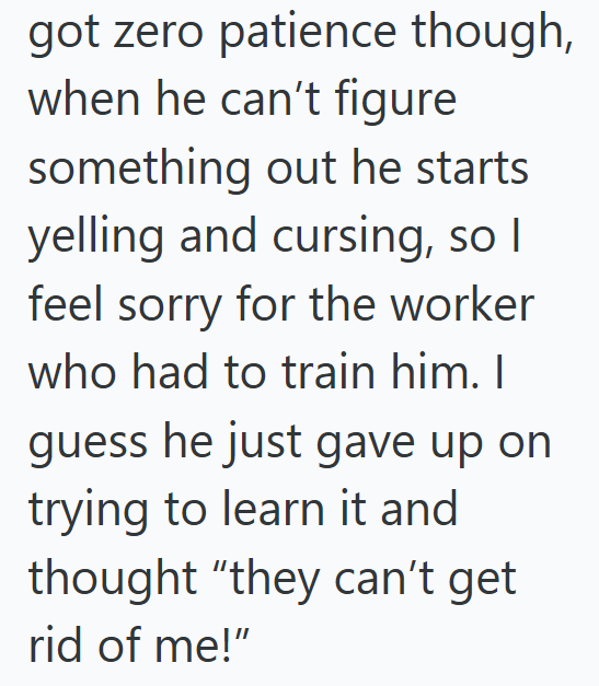 got zero patience though, when he can't figure something out he starts yelling and cursing, so I feel sorry for the worker who had to train him. I guess he just gave up on trying to learn it and thought "they can't get rid of me!"