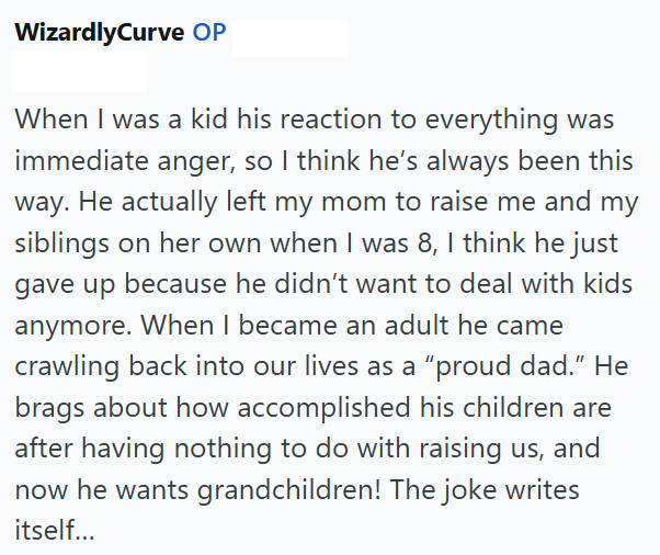 WizardlyCurve OP When I was a kid his reaction to everything was immediate anger, so I think he's always been this way. He actually left my mom to raise me and my siblings on her own when I was 8, I think he just gave up because he didn't want to deal with kids anymore. When I became an adult he came crawling back into our lives as a "proud dad." He brags about how accomplished his children are after having nothing to do with raising us, and now he wants grandchildren! The joke writes itself...