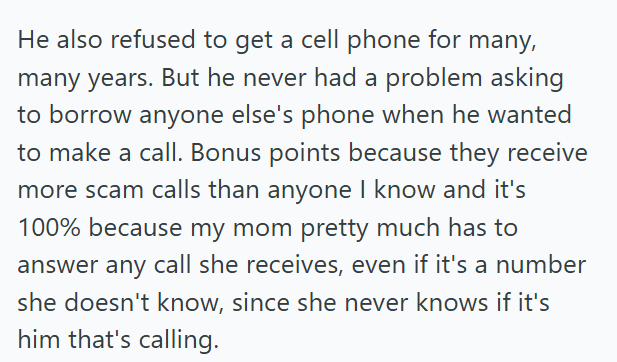 He also refused to get a cell phone for many, many years. But he never had a problem asking to borrow anyone else's phone when he wanted to make a call. Bonus points because they receive more scam calls than anyone I know and it's 100% because my mom pretty much has to answer any call she receives, even if it's a number she doesn't know, since she never knows if it's him that's calling.