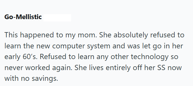Go-Mellistic This happened to my mom. She absolutely refused to learn the new computer system and was let go in her early 60's. Refused to learn any other technology so never worked again. She lives entirely off her SS now with no savings.