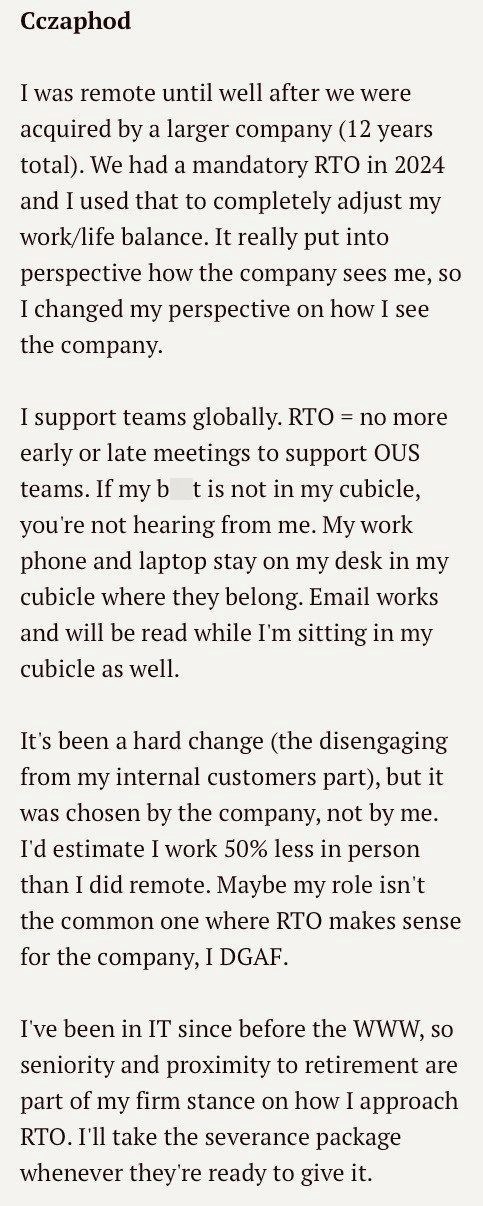 Cczaphod I was remote until well after we were acquired by a larger company (12 years total). We had a mandatory RTO in 2024 and I used that to completely adjust my work/life balance. It really put into perspective how the company sees me, so I changed my perspective on how I see the company. I support teams globally. RTO = no more early or late meetings to support OUS teams. If my bt is not in my cubicle, you're not hearing from me. My work phone and laptop stay on my desk in my cubicle where t