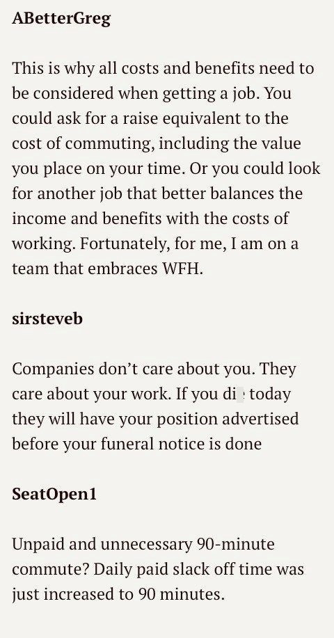 ABetterGreg This is why all costs and benefits need to be considered when getting a job. You could ask for a raise equivalent to the cost of commuting, including the value you place on your time. Or you could look for another job that better balances the income and benefits with the costs of working. Fortunately, for me, I am on a team that embraces WFH. sirsteveb Companies don't care about you. They care about your work. If you di today they will have your position advertised before your funera