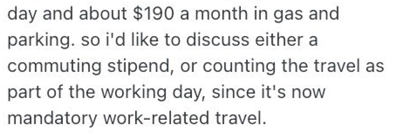 day and about $190 a month in gas and parking. so i'd like to discuss either a commuting stipend, or counting the travel as part of the working day, since it's now. mandatory work-related travel.