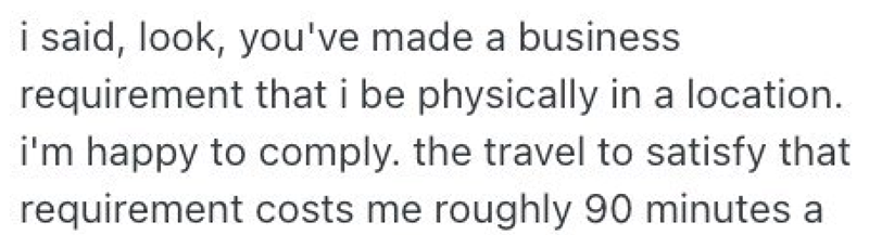 i said, look, you've made a business. requirement that i be physically in a location. i'm happy to comply. the travel to satisfy that requirement costs me roughly 90 minutes a