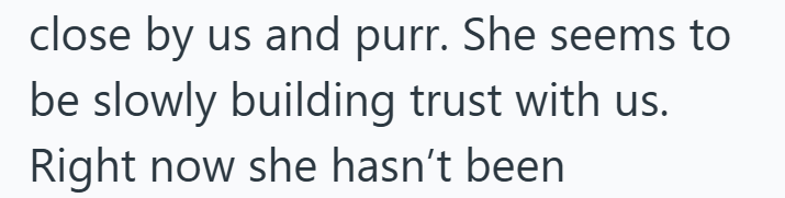 close by us and purr. She seems to be slowly building trust with us. Right now she hasn't been.