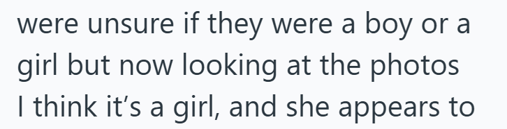 were unsure if they were a boy or a girl but now looking at the photos I think it's a girl, and she appears to