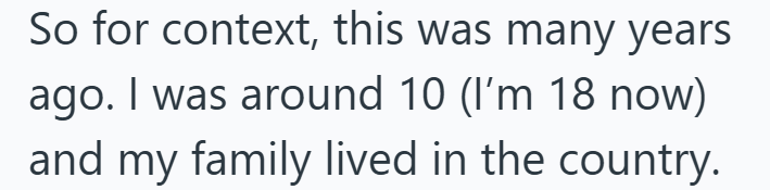 So for context, this was many years ago. I was around 10 (I'm 18 now) and my family lived in the country.