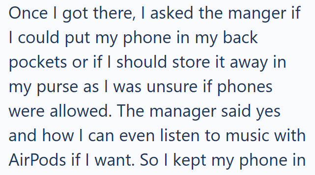Once I got there, I asked the manger if I could put my phone in my back pockets or if I should store it away in my purse as I was unsure if phones were allowed. The manager said yes and how I can even listen to music with AirPods if I want. So I kept my phone in