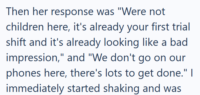 Then her response was "Were not children here, it's already your first trial shift and it's already looking like a bad impression," and "We don't go on our phones here, there's lots to get done." I immediately started shaking and was