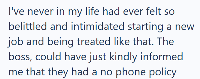 I've never in my life had ever felt so belittled and intimidated starting a new job and being treated like that. The boss, could have just kindly informed me that they had a no phone policy