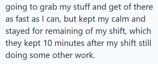 going to grab my stuff and get of there as fast as I can, but kept my calm and stayed for remaining of my shift, which they kept 10 minutes after my shift still doing some other work.