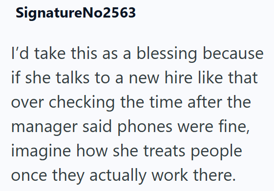 SignatureNo2563 I'd take this as a blessing because if she talks to a new hire like that over checking the time after the manager said phones were fine, imagine how she treats people once they actually work there.
