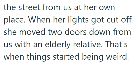the street from us at her own place. When her lights got cut off she moved two doors down from us with an elderly relative. That's when things started being weird.