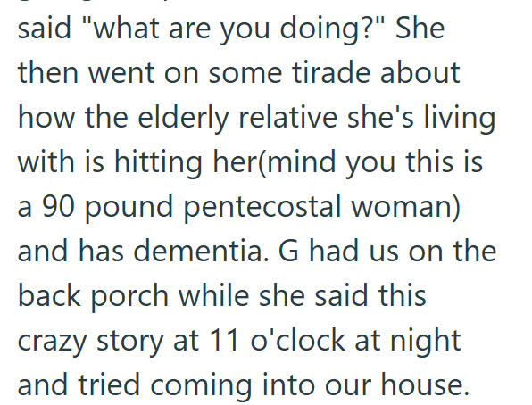 said "what are you doing?" She then went on some tirade about how the elderly relative she's living with is hitting her(mind you this is a 90 pound pentecostal woman) and has dementia. G had us on the back porch while she said this crazy story at 11 o'clock at night and tried coming into our house.