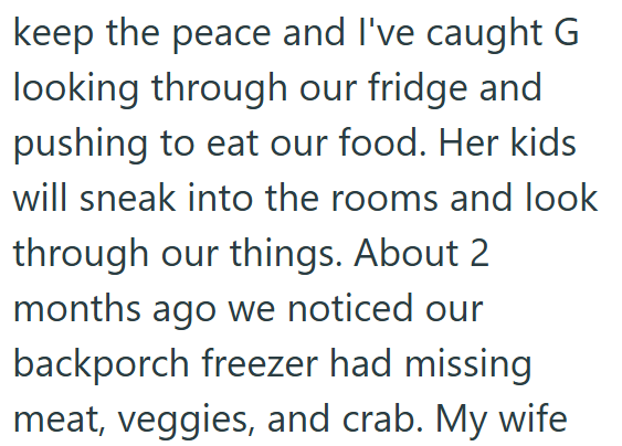 keep the peace and I've caught G looking through our fridge and pushing to eat our food. Her kids will sneak into the rooms and look through our things. About 2 months ago we noticed our backporch freezer had missing meat, veggies, and crab. My wife