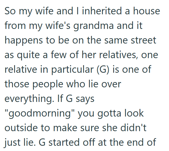 So my wife and I inherited a house from my wife's grandma and it happens to be on the same street as quite a few of her relatives, one relative in particular (G) is one of those people who lie over everything. If G says "goodmorning" you gotta look outside to make sure she didn't just lie. G started off at the end of