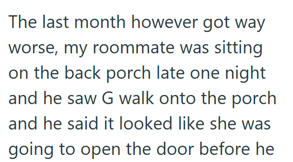 The last month however got way worse, my roommate was sitting on the back porch late one night and he saw G walk onto the porch and he said it looked like she was going to open the door before he