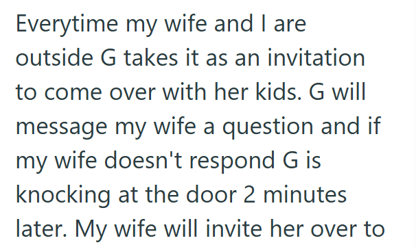 Everytime my wife and I are outside G takes it as an invitation to come over with her kids. G will message my wife a question and if my wife doesn't respond G is knocking at the door 2 minutes later. My wife will invite her over to