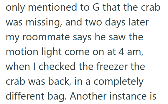 only mentioned to G that the crab was missing, and two days later my roommate says he saw the motion light come on at 4 am, when I checked the freezer the crab was back, in a completely different bag. Another instance is