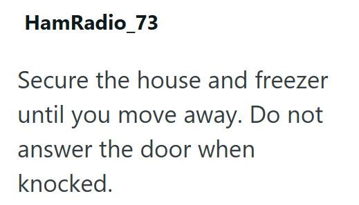HamRadio_73 Secure the house and freezer until you move away. Do not answer the door when knocked.