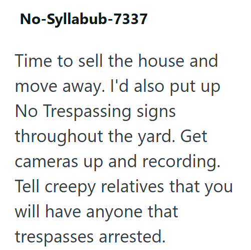 No-Syllabub-7337 Time to sell the house and move away. I'd also put up No Trespassing signs throughout the yard. Get cameras up and recording. Tell creepy relatives that you will have anyone that trespasses arrested.