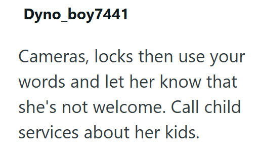 Dyno_boy7441 Cameras, locks then use your words and let her know that she's not welcome. Call child services about her kids.