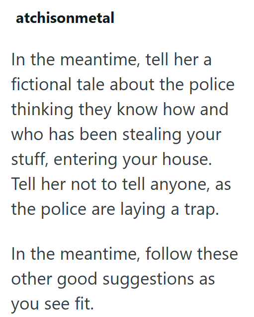 atchisonmetal In the meantime, tell her a fictional tale about the police thinking they know how and who has been stealing your stuff, entering your house. Tell her not to tell anyone, as the police are laying a trap. In the meantime, follow these other good suggestions as you see fit.