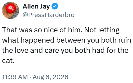DON'T Allen Jay @PressHarderbro That was so nice of him. Not letting what happened between you both ruin the love and care you both had for the cat. 11:39 AM • Aug 6, 2026