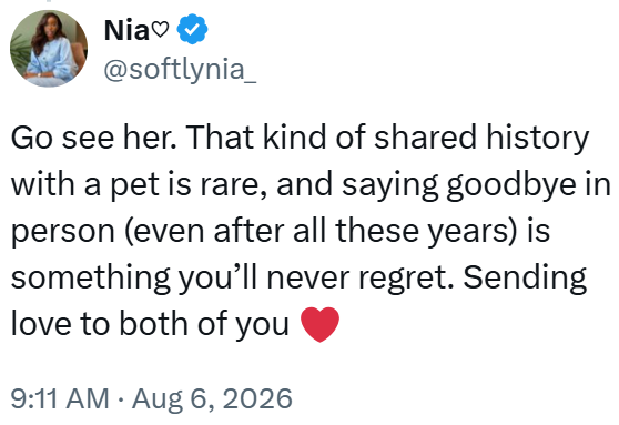 Nia @softlynia_ Go see her. That kind of shared history with a pet is rare, and saying goodbye in person (even after all these years) is something you'll never regret. Sending love to both of you 9:11 AM • Aug 6, 2026