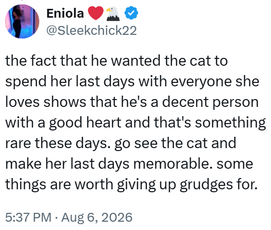 Eniola @Sleekchick22 the fact that he wanted the cat to spend her last days with everyone she loves shows that he's a decent person with a good heart and that's something rare these days. go see the cat and make her last days memorable. some things are worth giving up grudges for. 5:37 PM. Aug 6, 2026