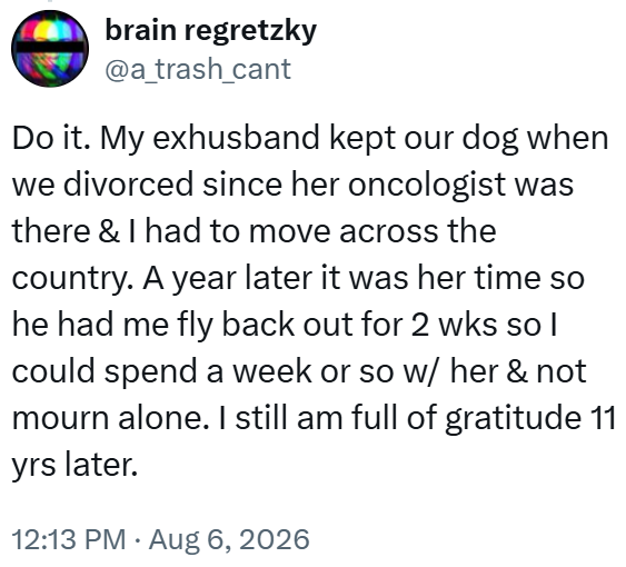 brain regretzky @a_trash_cant Do it. My exhusband kept our dog when we divorced since her oncologist was there & I had to move across the country. A year later it was her time so he had me fly back out for 2 wks so I could spend a week or so w/ her & not mourn alone. I still am full of gratitude 11 yrs later. 12:13 PM • Aug 6, 2026