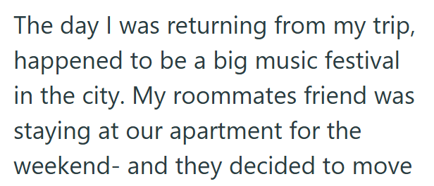 The day I was returning from my trip, happened to be a big music festival in the city. My roommates friend was staying at our apartment for the weekend- and they decided to move