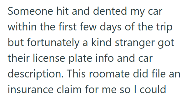Someone hit and dented my car within the first few days of the trip but fortunately a kind stranger got their license plate info and car description. This roomate did file an insurance claim for me so I could