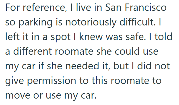 For reference, I live in San Francisco so parking is notoriously difficult. I left it in a spot I knew was safe. I told a different roomate she could use my car if she needed it, but I did not give permission to this roomate to move or use my car.