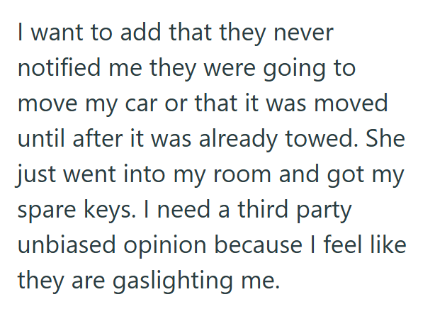 I want to add that they never notified me they were going to move my car or that it was moved until after it was already towed. She just went into my room and got my spare keys. I need a third party unbiased opinion because I feel like they are gaslighting me.