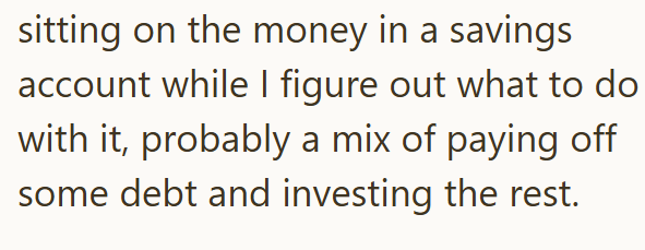 sitting on the money in a savings account while I figure out what to do with it, probably a mix of paying off some debt and investing the rest.