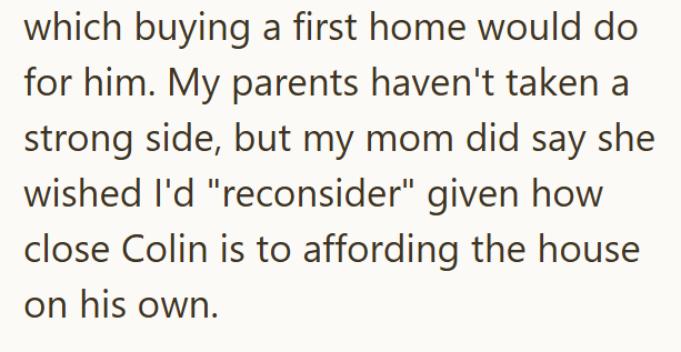 which buying a first home would do for him. My parents haven't taken a strong side, but my mom did say she wished I'd "reconsider" given how close Colin is to affording the house on his own.