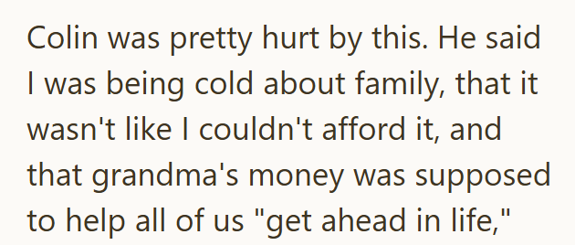 Colin was pretty hurt by this. He said I was being cold about family, that it wasn't like I couldn't afford it, and that grandma's money was supposed to help all of us "get ahead in life,"