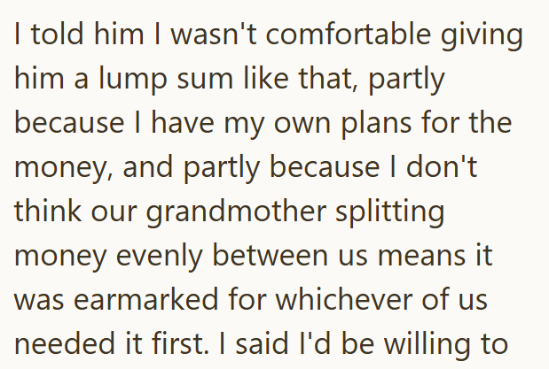 I told him I wasn't comfortable giving him a lump sum like that, partly because I have my own plans for the money, and partly because I don't think our grandmother splitting money evenly between us means it was earmarked for whichever of us needed it first. I said I'd be willing to