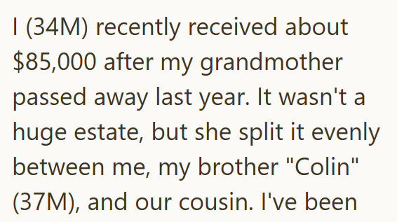 I (34M) recently received about $85,000 after my grandmother passed away last year. It wasn't a huge estate, but she split it evenly between me, my brother "Colin" (37M), and our cousin. I've been